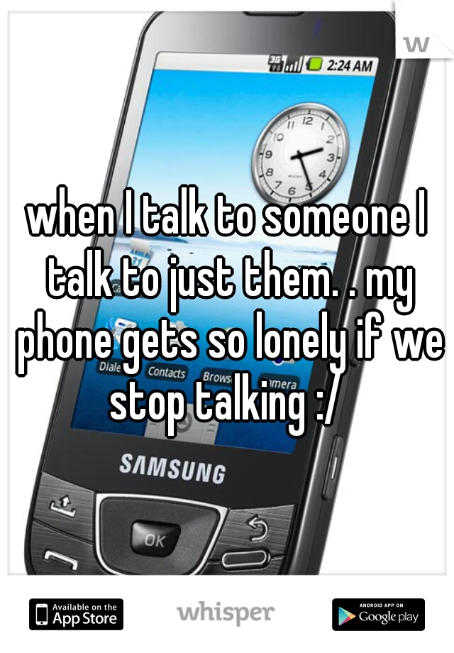 when I talk to someone I talk to just them. . my phone gets so lonely if we stop talking :/ 