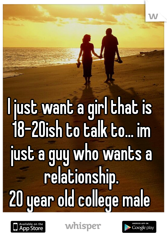 I just want a girl that is 18-20ish to talk to... im just a guy who wants a relationship.

20 year old college male