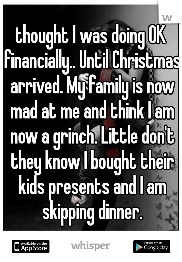 thought I was doing OK financially.. Until Christmas arrived. My family is now mad at me and think I am now a grinch. Little don't they know I bought their kids presents and I am skipping dinner.