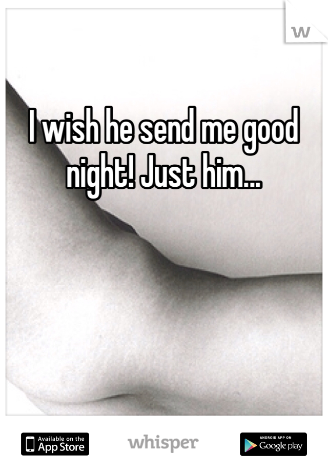 I wish he send me good night! Just him...