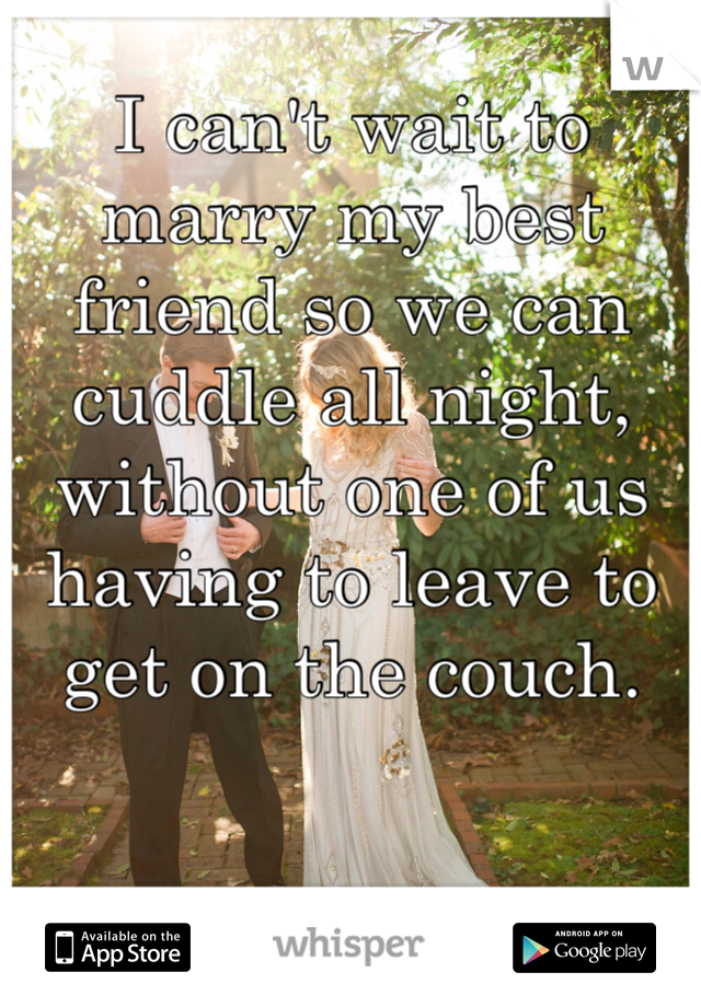 I can't wait to marry my best friend so we can cuddle all night, without one of us having to leave to get on the couch. 
