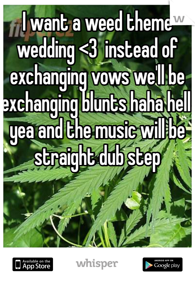 I want a weed theme wedding <3  instead of exchanging vows we'll be exchanging blunts haha hell yea and the music will be straight dub step 