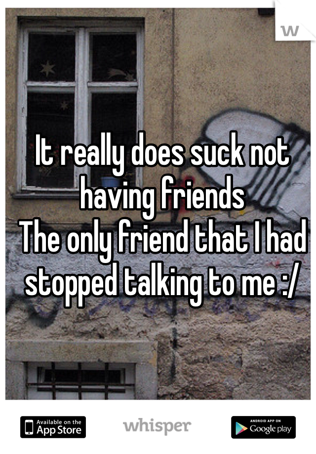 It really does suck not having friends 
The only friend that I had stopped talking to me :/