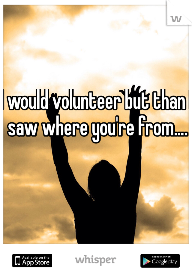 I would volunteer but than I saw where you're from....