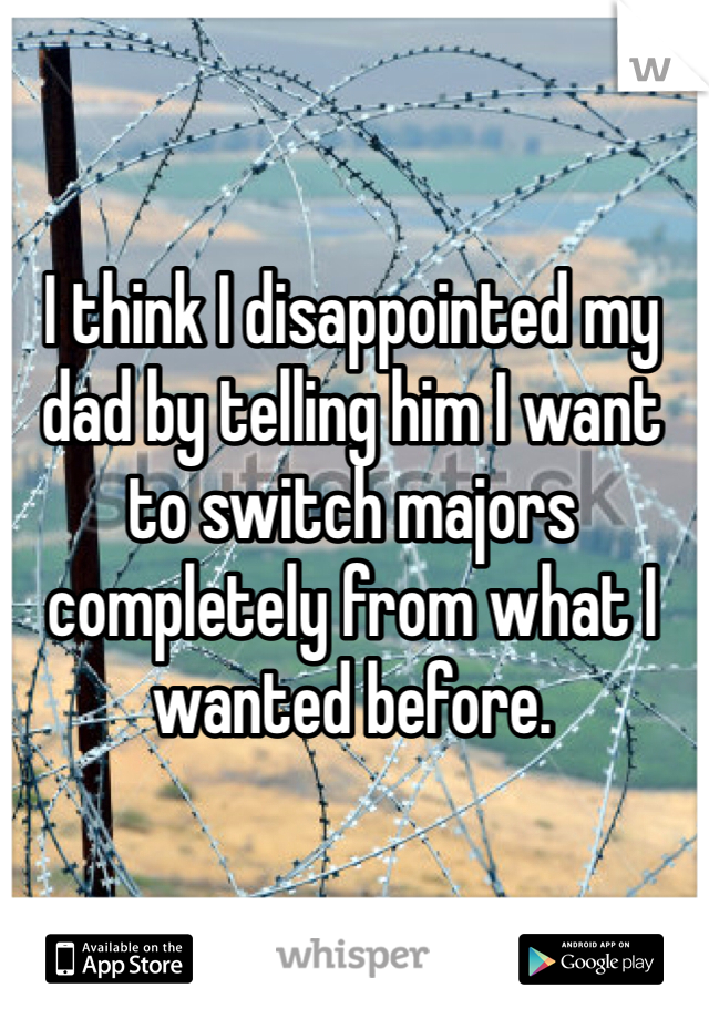 I think I disappointed my dad by telling him I want to switch majors completely from what I wanted before.