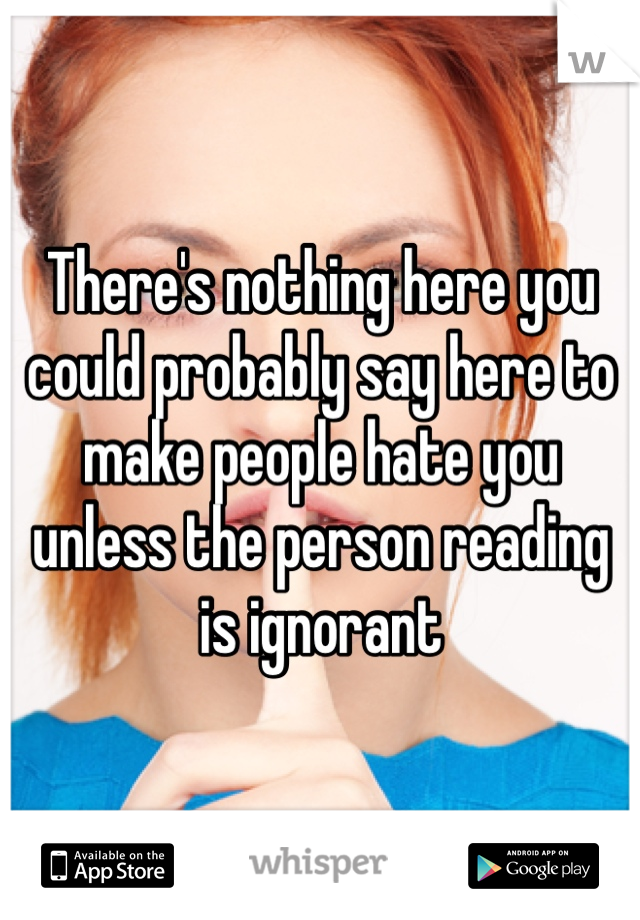 There's nothing here you could probably say here to make people hate you unless the person reading is ignorant