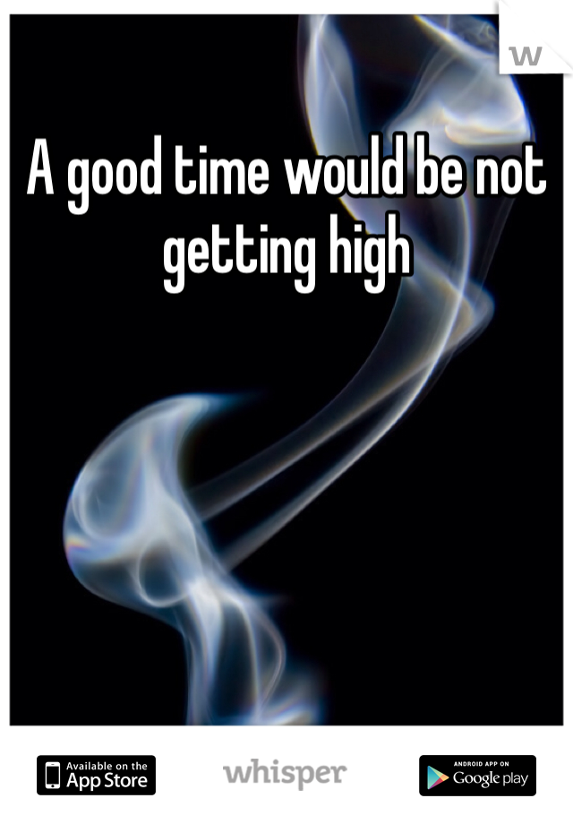 A good time would be not getting high