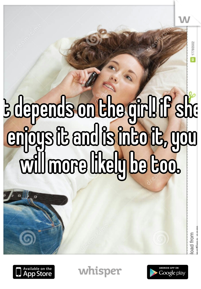 It depends on the girl! if she enjoys it and is into it, you will more likely be too. 
