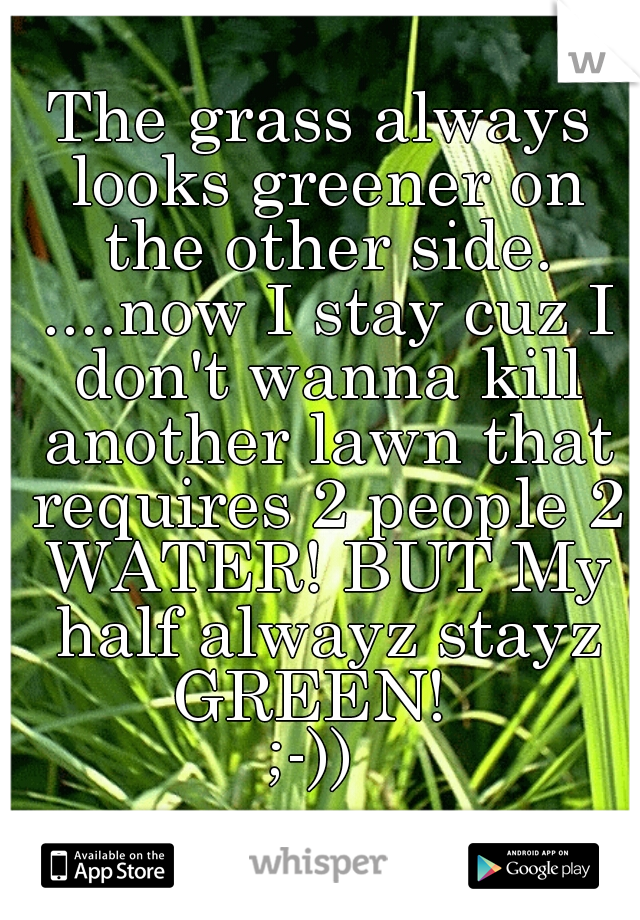 The grass always looks greener on the other side. ....now I stay cuz I don't wanna kill another lawn that requires 2 people 2 WATER! BUT My half alwayz stayz GREEN!  
;-)) 