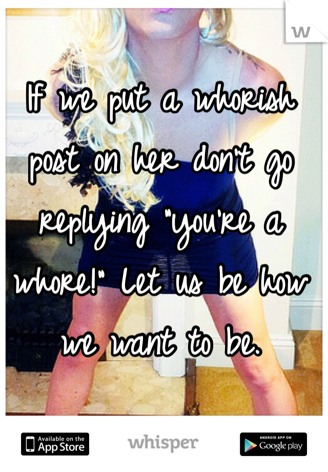 If we put a whorish post on her don't go replying "you're a whore!" Let us be how we want to be. 