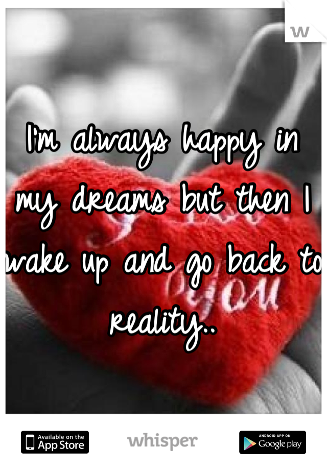 I'm always happy in my dreams but then I wake up and go back to reality..