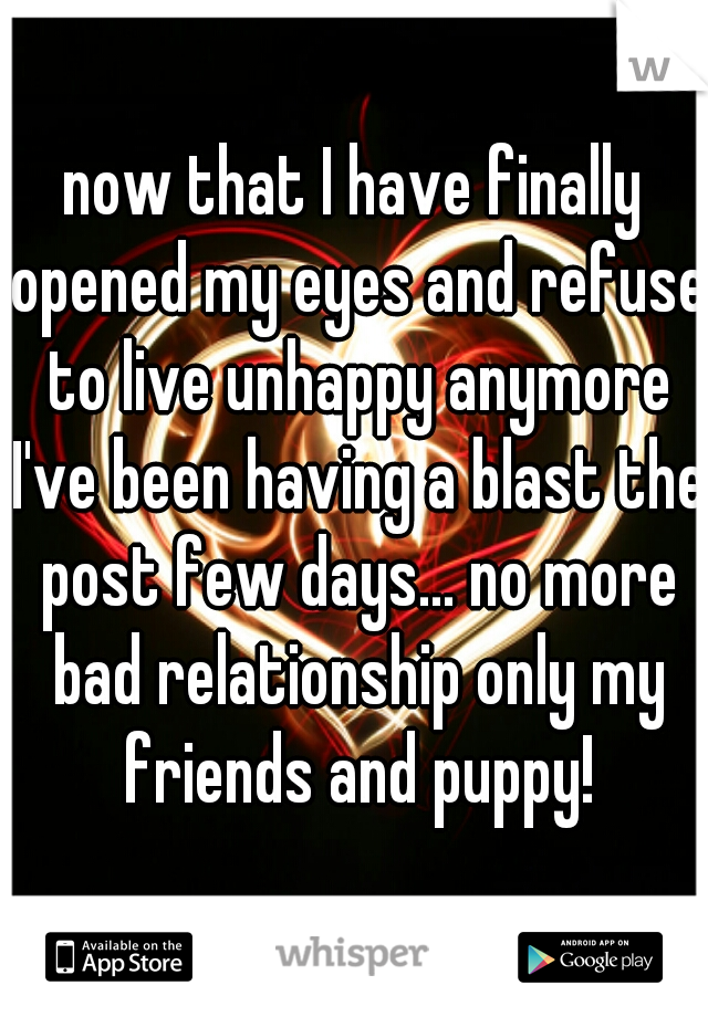 now that I have finally opened my eyes and refuse to live unhappy anymore I've been having a blast the post few days... no more bad relationship only my friends and puppy!