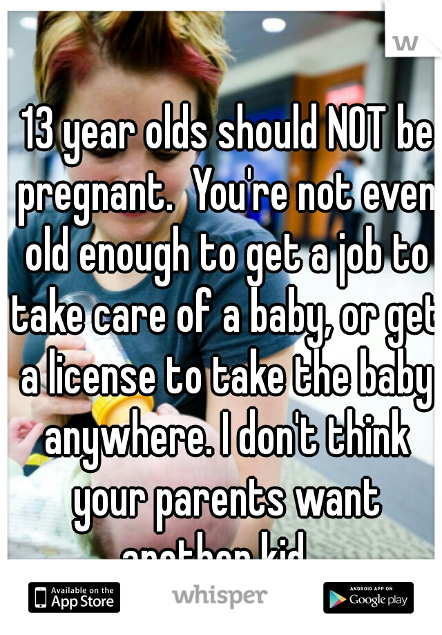  13 year olds should NOT be pregnant.  You're not even old enough to get a job to take care of a baby, or get a license to take the baby anywhere. I don't think your parents want another kid   