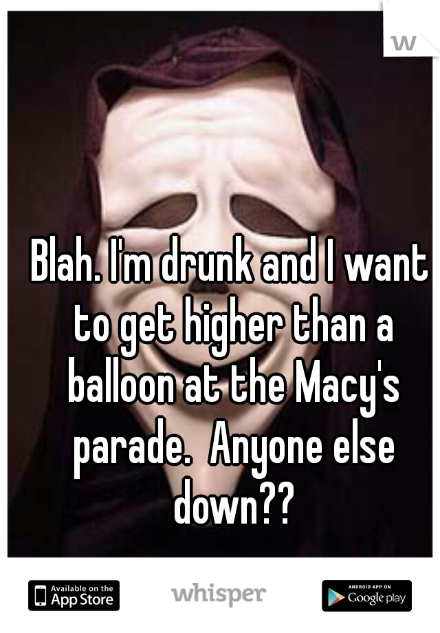Blah. I'm drunk and I want to get higher than a balloon at the Macy's parade.  Anyone else down??