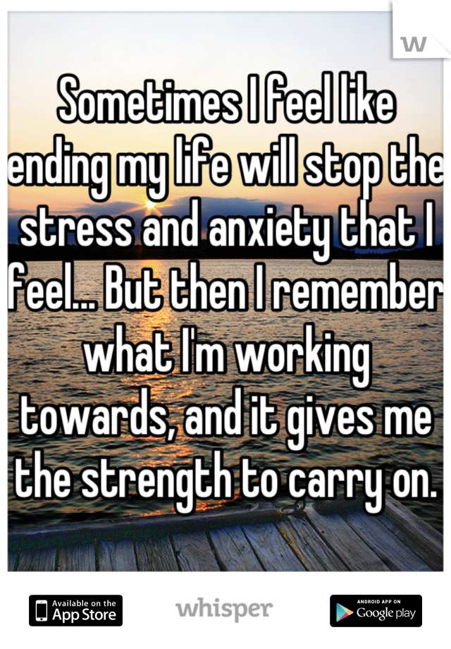 Sometimes I feel like ending my life will stop the stress and anxiety that I feel... But then I remember what I'm working towards, and it gives me the strength to carry on. 
