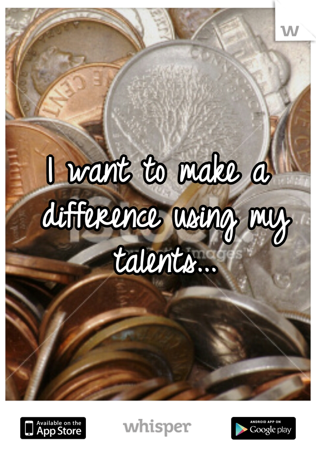 I want to make a difference using my talents...