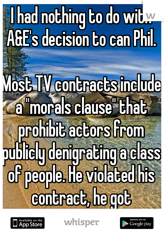 I had nothing to do with A&E's decision to can Phil.

Most TV contracts include a "morals clause" that prohibit actors from publicly denigrating a class of people. He violated his contract, he got suspended. Simple as that. 