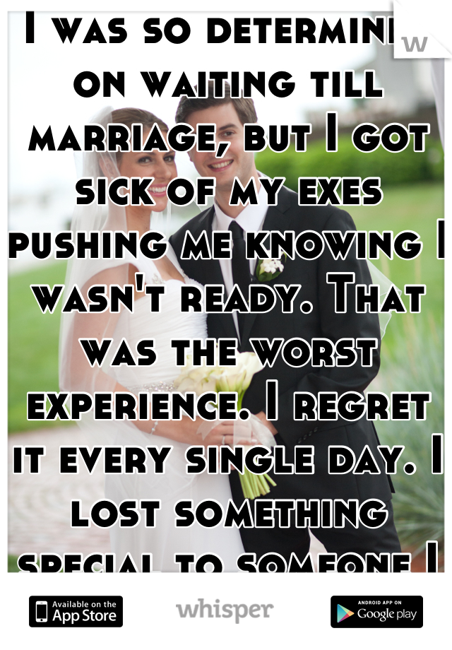 I was so determined on waiting till marriage, but I got sick of my exes pushing me knowing I wasn't ready. That was the worst experience. I regret it every single day. I lost something special to someone I didn't love. :( 