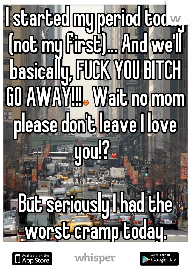 I started my period today (not my first)... And we'll basically, FUCK YOU BITCH GO AWAY!!!😡 Wait no mom please don't leave I love you!?❤

But seriously I had the worst cramp today.