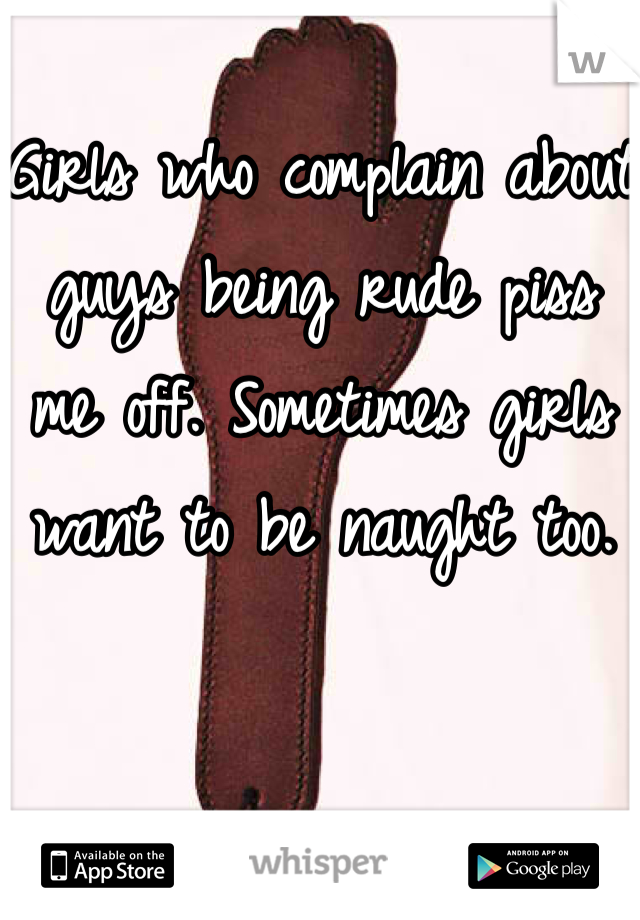 Girls who complain about guys being rude piss me off. Sometimes girls want to be naught too. 