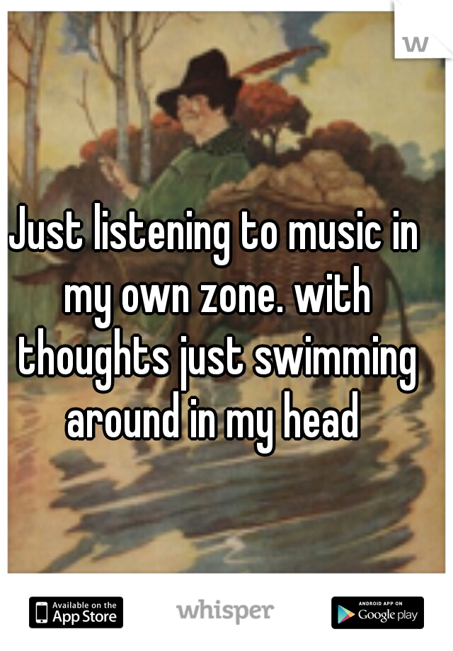 Just listening to music in my own zone. with thoughts just swimming around in my head 