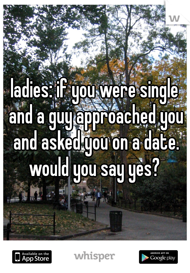 ladies: if you were single and a guy approached you and asked you on a date. would you say yes? 