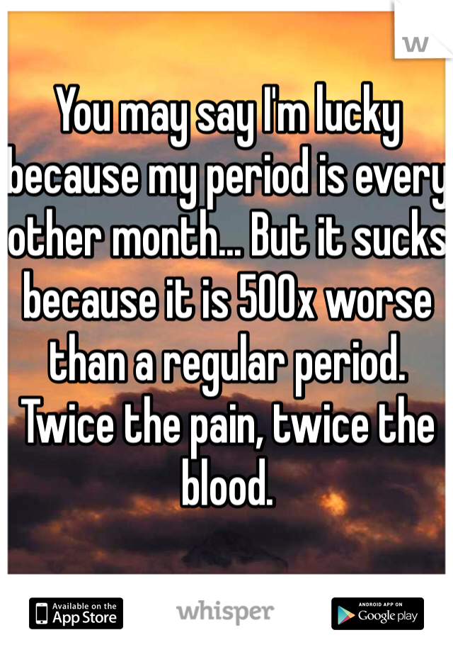 You may say I'm lucky because my period is every other month... But it sucks because it is 500x worse than a regular period. Twice the pain, twice the blood.