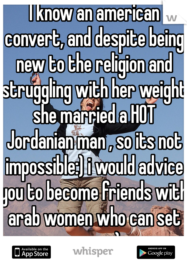 I know an american convert, and despite being new to the religion and struggling with her weight she married a HOT Jordanian man , so its not impossible:) i would advice you to become friends with arab women who can set you up;)