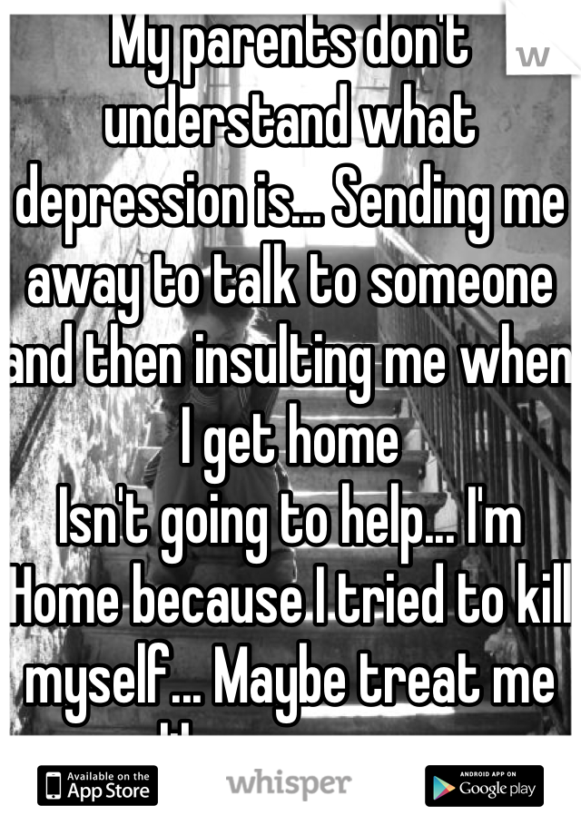 My parents don't understand what depression is... Sending me away to talk to someone and then insulting me when I get home
Isn't going to help... I'm
Home because I tried to kill myself... Maybe treat me like a person