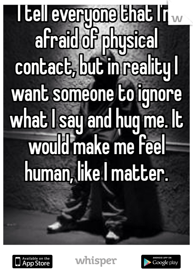 I tell everyone that I'm afraid of physical contact, but in reality I want someone to ignore what I say and hug me. It would make me feel human, like I matter.
