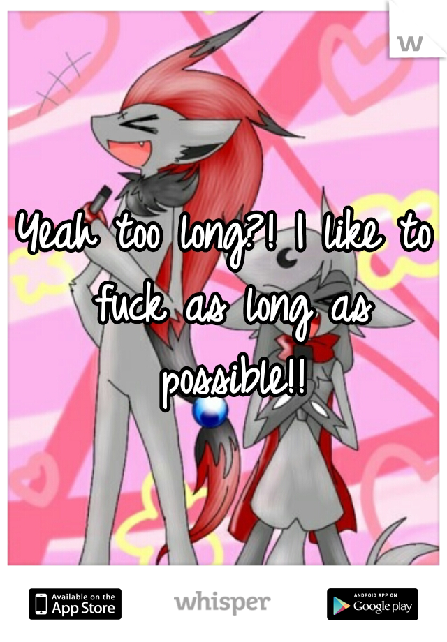 Yeah too long?! I like to fuck as long as possible!!