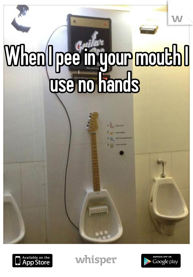 When I pee in your mouth I use no hands 