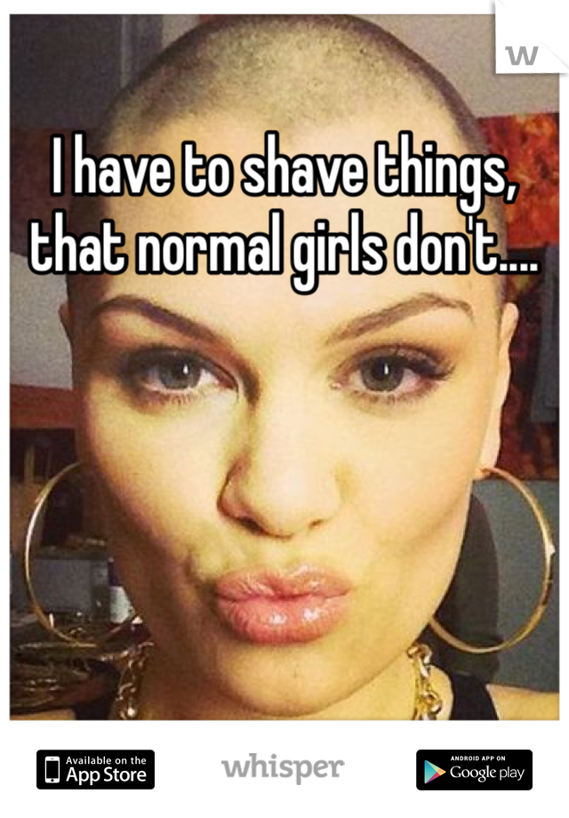 I have to shave things, that normal girls don't....