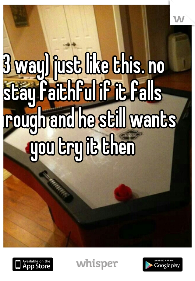 (3 way) just like this. no stay faithful if it falls through and he still wants you try it then