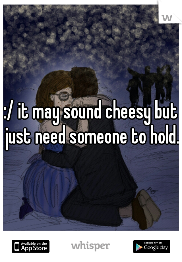 :/ it may sound cheesy but just need someone to hold.