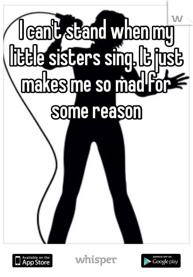 I can't stand when my little sisters sing. It just makes me so mad for some reason