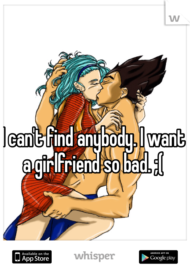 I can't find anybody. I want a girlfriend so bad. ;(