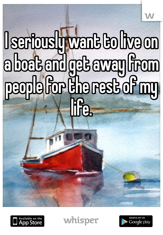 I seriously want to live on a boat and get away from people for the rest of my life. 