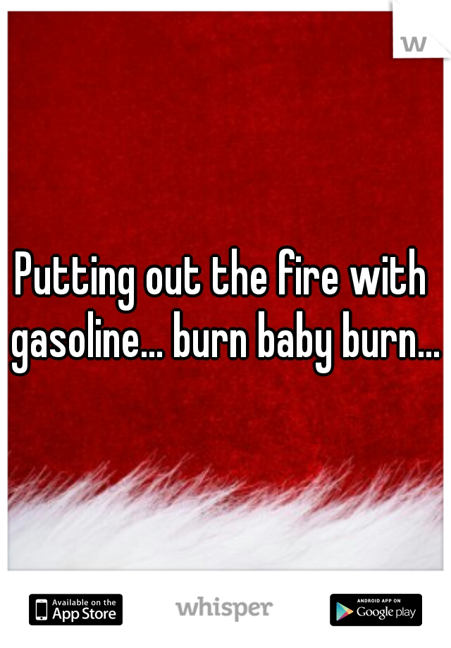 Putting out the fire with gasoline... burn baby burn...