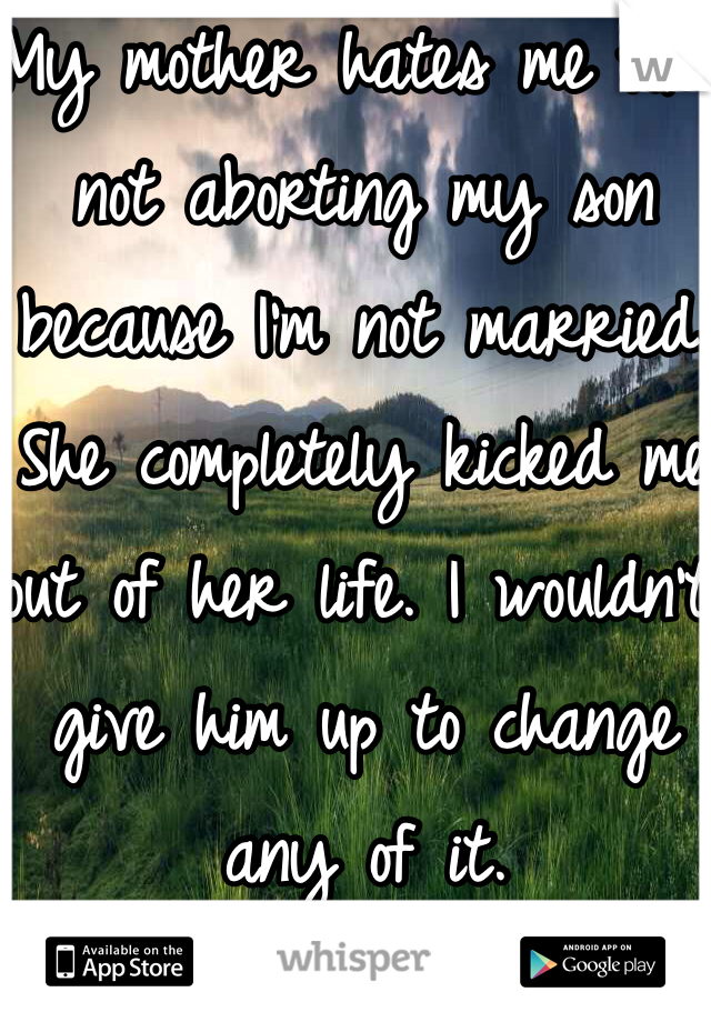 My mother hates me for not aborting my son because I'm not married. She completely kicked me out of her life. I wouldn't give him up to change any of it. 
