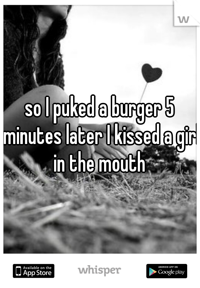 so I puked a burger 5 minutes later I kissed a girl in the mouth 