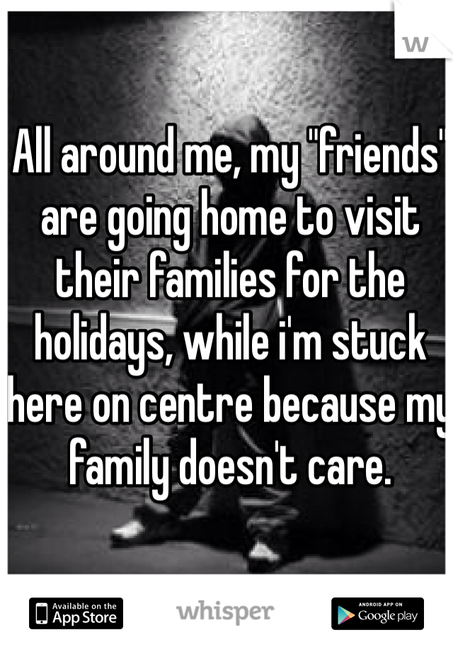 All around me, my "friends" are going home to visit their families for the holidays, while i'm stuck here on centre because my family doesn't care.