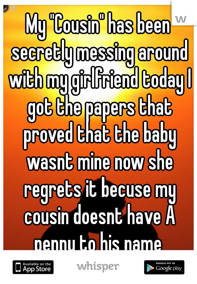 My "Cousin" has been secretly messing around with my girlfriend today I got the papers that proved that the baby wasnt mine now she regrets it becuse my cousin doesnt have A penny to his name 