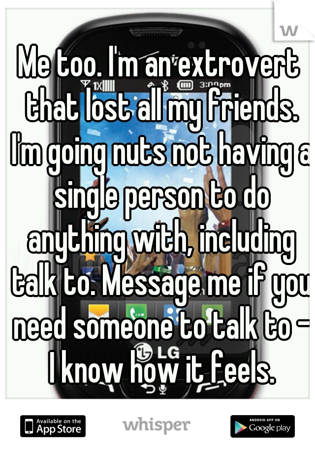 Me too. I'm an extrovert that lost all my friends. I'm going nuts not having a single person to do anything with, including talk to. Message me if you need someone to talk to - I know how it feels.