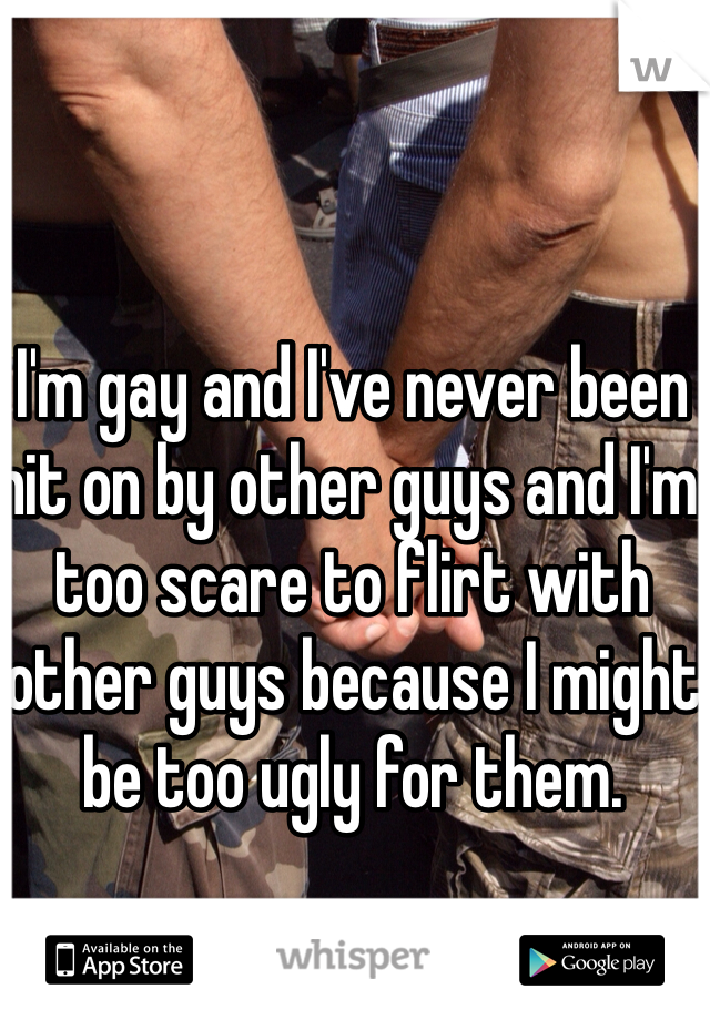 I'm gay and I've never been hit on by other guys and I'm too scare to flirt with other guys because I might be too ugly for them.