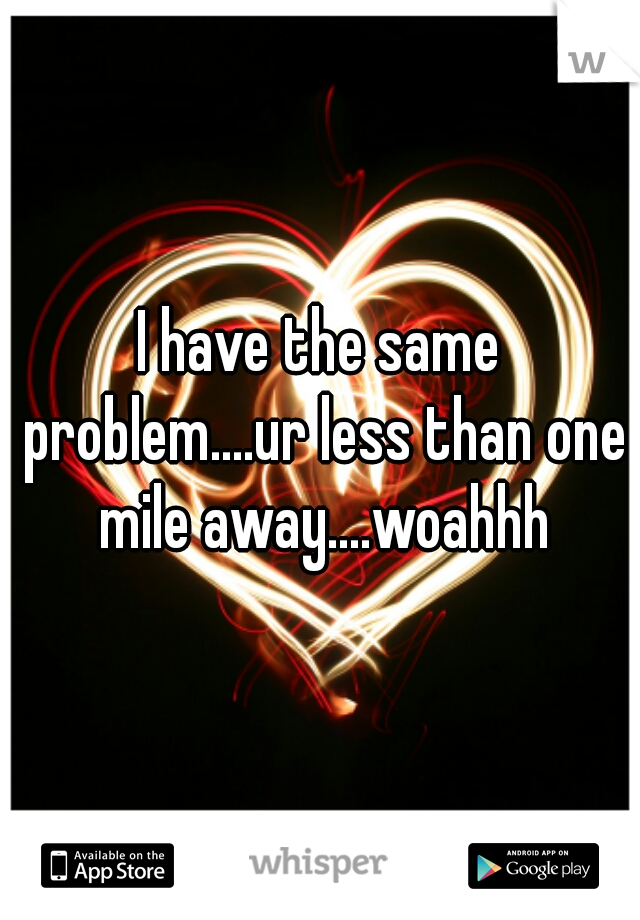 I have the same problem....ur less than one mile away....woahhh