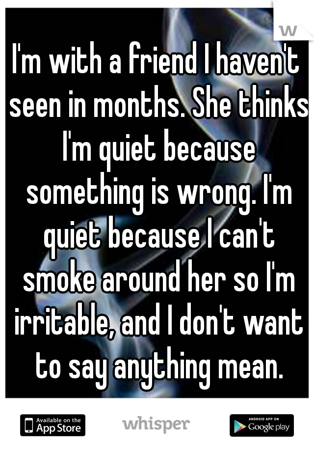 I'm with a friend I haven't seen in months. She thinks I'm quiet because something is wrong. I'm quiet because I can't smoke around her so I'm irritable, and I don't want to say anything mean.
