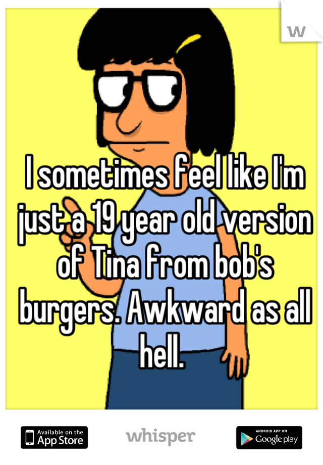 I sometimes feel like I'm just a 19 year old version of Tina from bob's burgers. Awkward as all hell. 