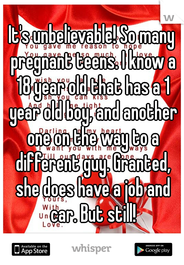 It's unbelievable! So many pregnant teens. I know a 18 year old that has a 1 year old boy, and another one on the way to a different guy. Granted, she does have a job and car. But still!