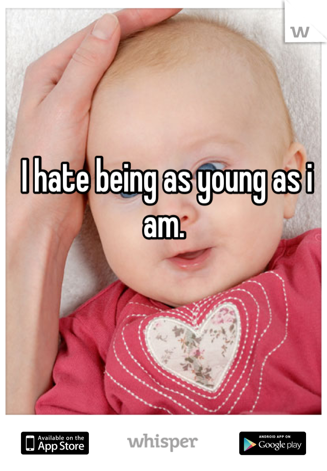 I hate being as young as i am. 